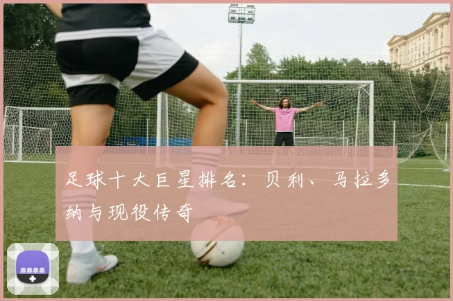 足球十大巨星排名:贝利、马拉多纳与现役传奇