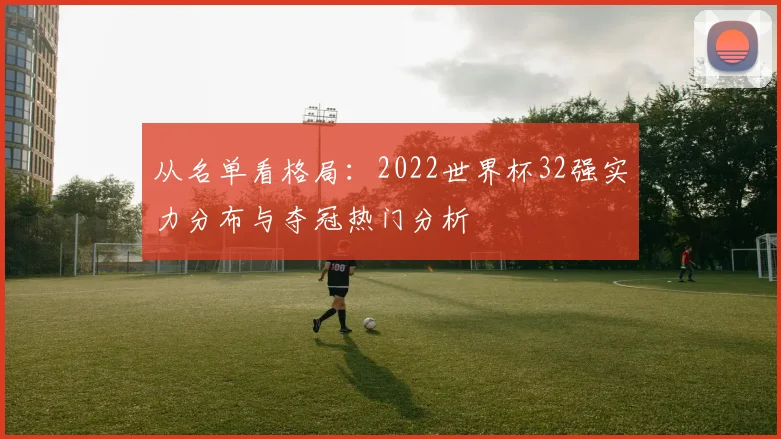 从名单看格局:2022世界杯32强实力分布与夺冠热门分析