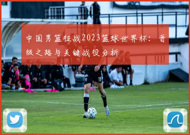 中国男篮征战2023篮球世界杯：晋级之路与关键战役分析