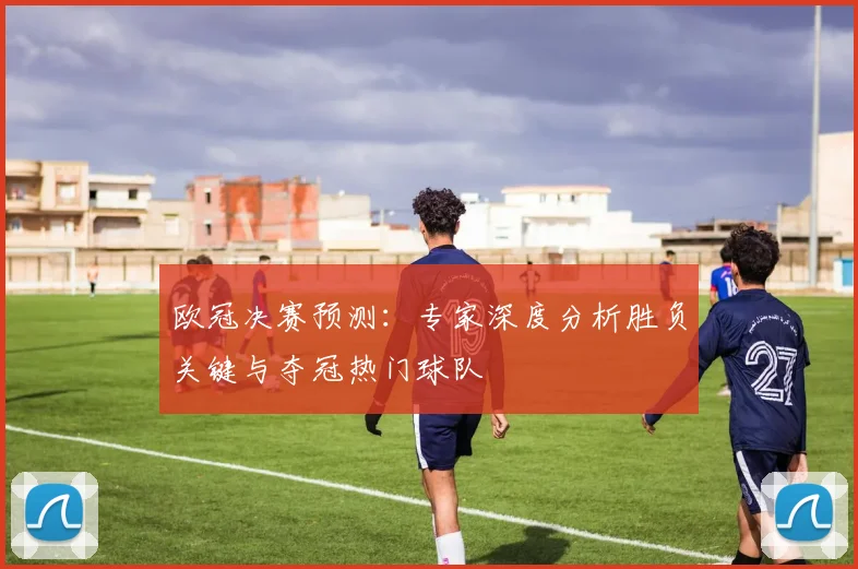 欧冠决赛预测：专家深度分析胜负关键与夺冠热门球队