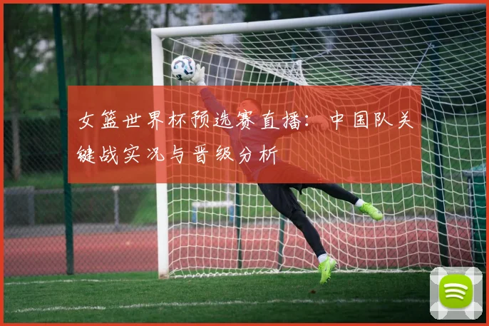 女篮世界杯预选赛直播：中国队关键战实况与晋级分析