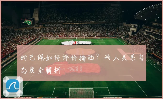 姆巴佩如何评价梅西？两人关系与态度全解析