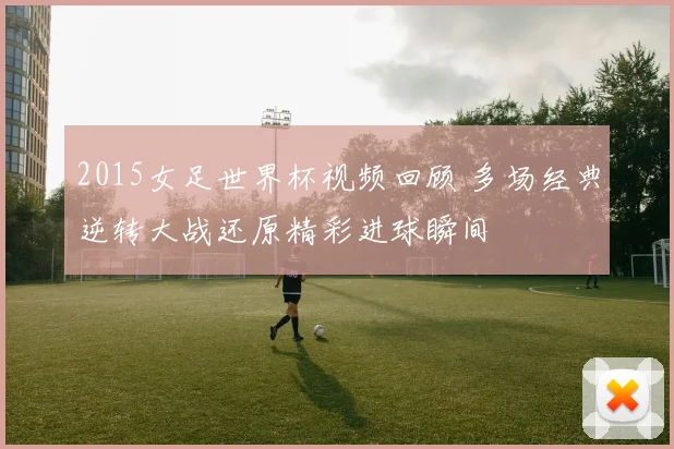 2015女足世界杯视频回顾 多场经典逆转大战还原精彩进球瞬间