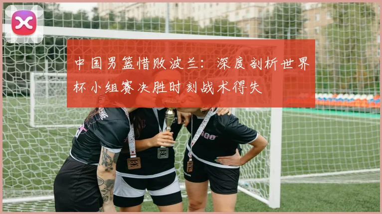 中国男篮惜败波兰:深度剖析世界杯小组赛决胜时刻战术得失
