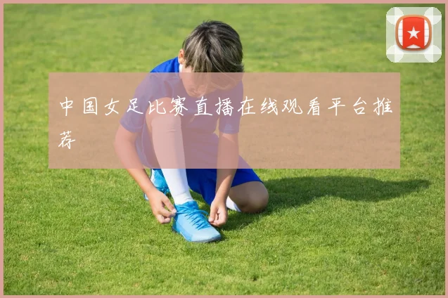 中国女足比赛直播在线观看平台推荐