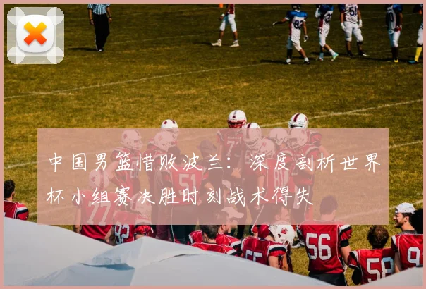 中国男篮惜败波兰：深度剖析世界杯小组赛决胜时刻战术得失