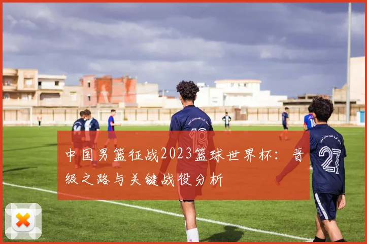 中国男篮征战2023篮球世界杯:晋级之路与关键战役分析