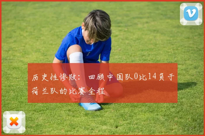 历史性惨败:回顾中国队0比14负于荷兰队的比赛全程